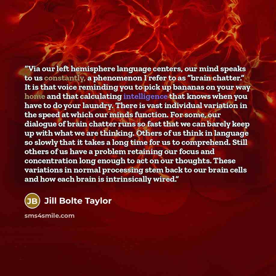 “Via our left hemisphere language centers, our mind speaks to us constantly, a phenomenon I refer to as “brain chatter.” It is that voice reminding you to pick up bananas on your way home and that calculating intelligence that knows when you have to do your laundry. There is vast individual…” quote by Jill Bolte Taylor