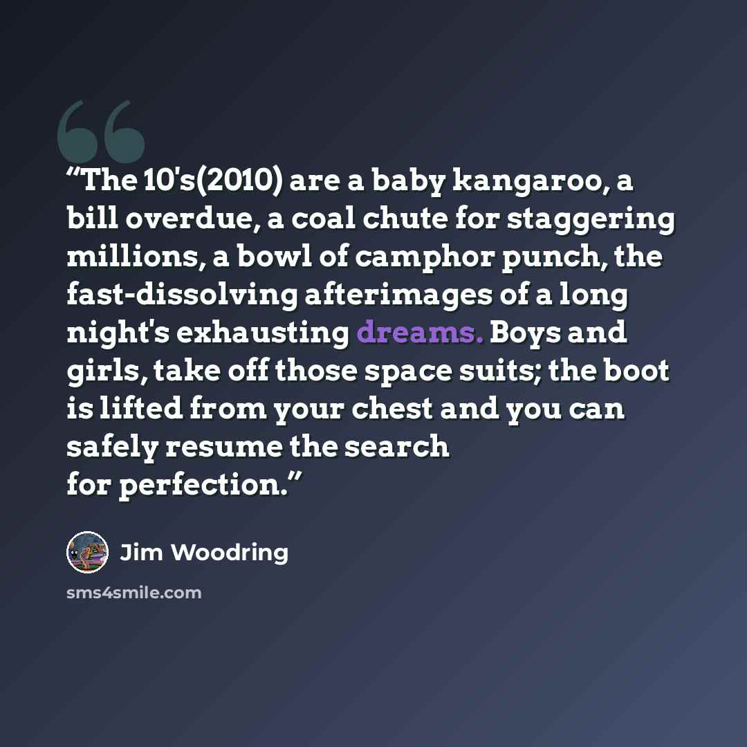 “The 10's(2010) are a baby kangaroo, a bill overdue, a coal chute for staggering millions, a bowl of camphor punch, the fast-dissolving afterimages of a long night's exhausting dreams. Boys and girls, take off those space suits; the boot is lifted from your chest and you can safely resume the…” quote by Jim Woodring