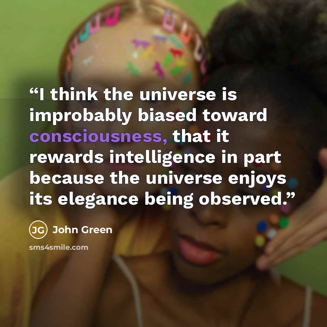 “I think the universe is improbably biased toward consciousness, that it rewards intelligence in part because the universe enjoys its elegance being observed.” quote by John Green