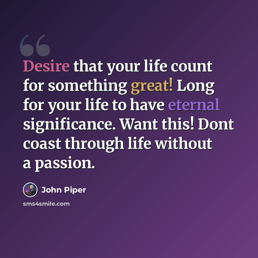 “Desire that your life count for something great! Long for your life to have eternal significance. Want this! Dont coast through life without a passion.” quote by John Piper