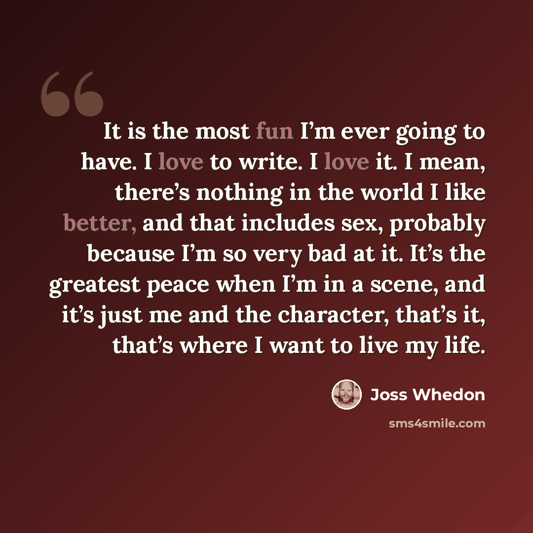 “It is the most fun I’m ever going to have. I love to write. I love it. I mean, there’s nothing in the world I like better, and that includes sex, probably because I’m so very bad at it. It’s the greatest peace when I’m in a scene, and it’s just me and the character, that’s it, that’s where I want…” quote by Joss Whedon