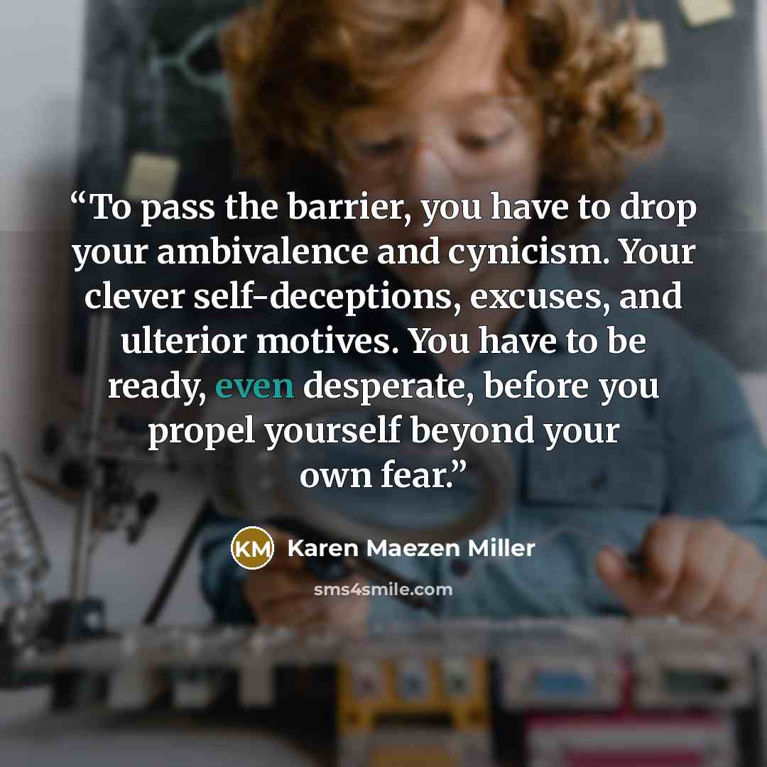 “To pass the barrier, you have to drop your ambivalence and cynicism. Your clever self-deceptions, excuses, and ulterior motives. You have to be ready, even desperate, before you propel yourself beyond your own fear.” quote by Karen Maezen Miller