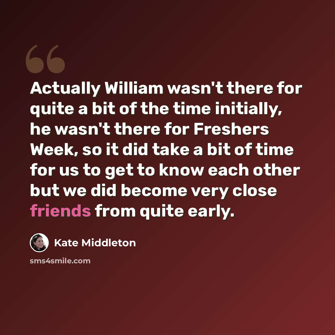 “Actually William wasn't there for quite a bit of the time initially, he wasn't there for Freshers Week, so it did take a bit of time for us to get to know each other but we did become very close friends from quite early.” quote by Kate Middleton