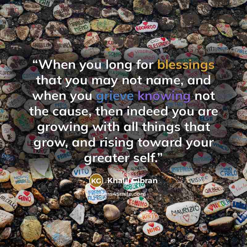 “When you long for blessings that you may not name, and when you grieve knowing not the cause, then indeed you are growing with all things that grow, and rising toward your greater self.” quote by Khalil Gibran