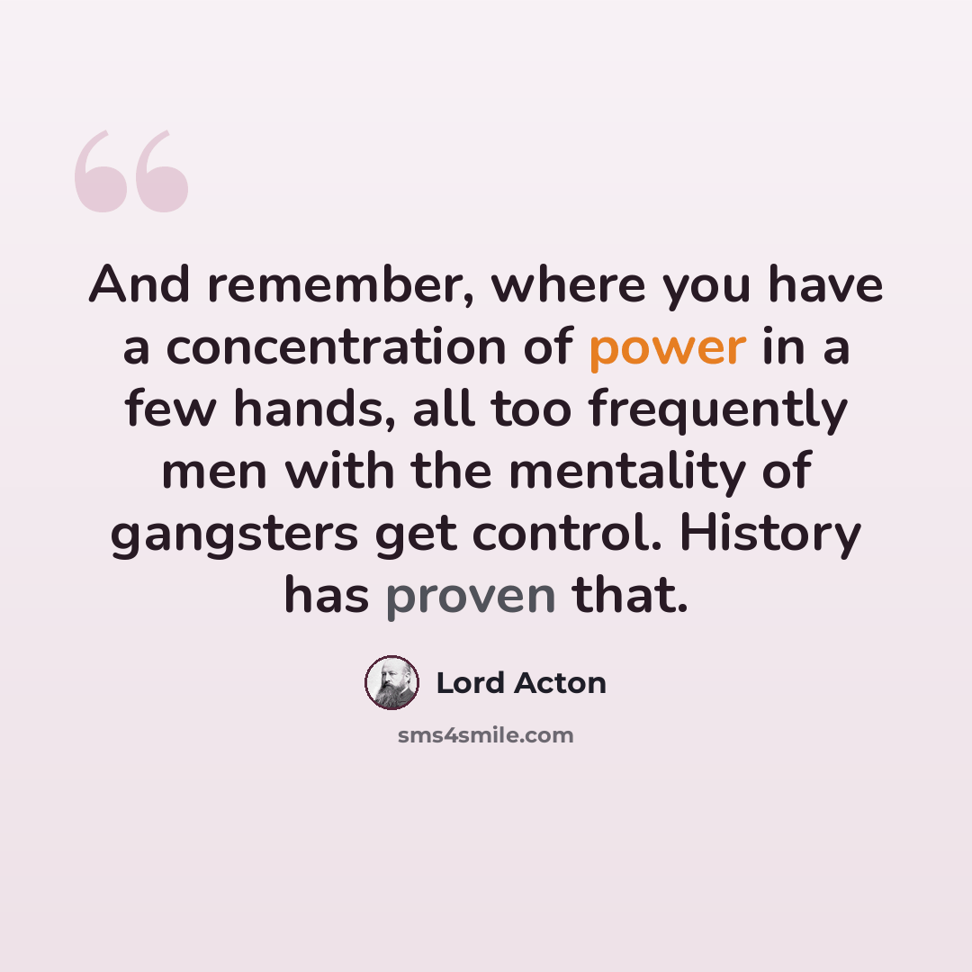 “And remember, where you have a concentration of power in a few hands, all too frequently men with the mentality of gangsters get control. History has proven that.” quote by Lord Acton