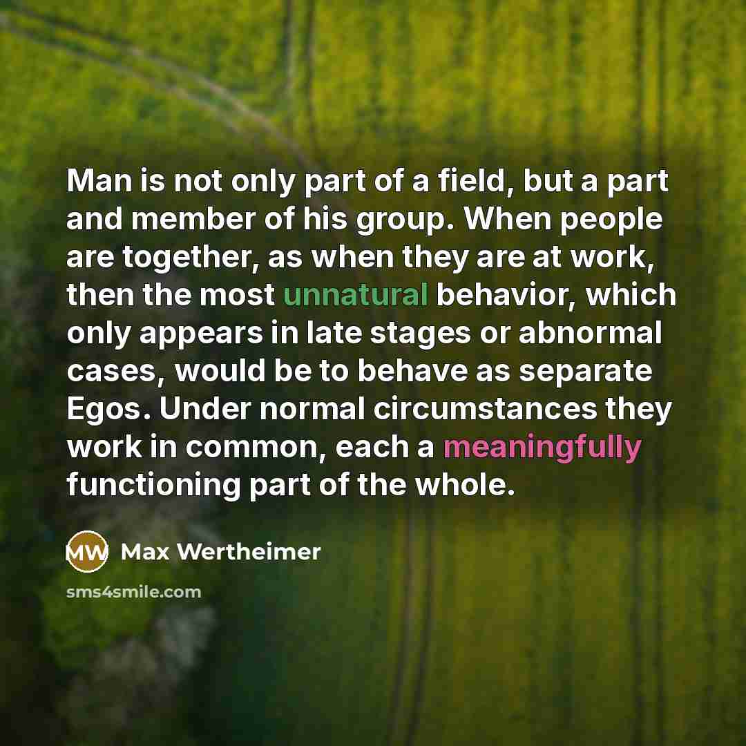 “Man is not only part of a field, but a part and member of his group. When people are together, as when they are at work, then the most unnatural behavior, which only appears in late stages or abnormal cases, would be to behave as separate Egos. Under normal circumstances they work in common, each…” quote by Max Wertheimer