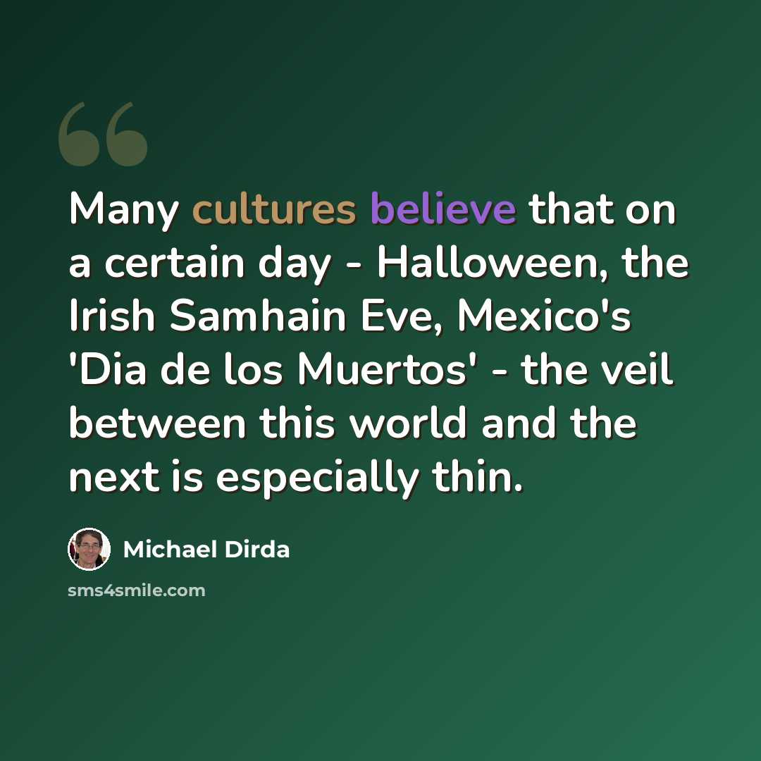 “Many cultures believe that on a certain day - Halloween, the Irish Samhain Eve, Mexico's 'Dia de los Muertos' - the veil between this world and the next is especially thin.” quote by Michael Dirda