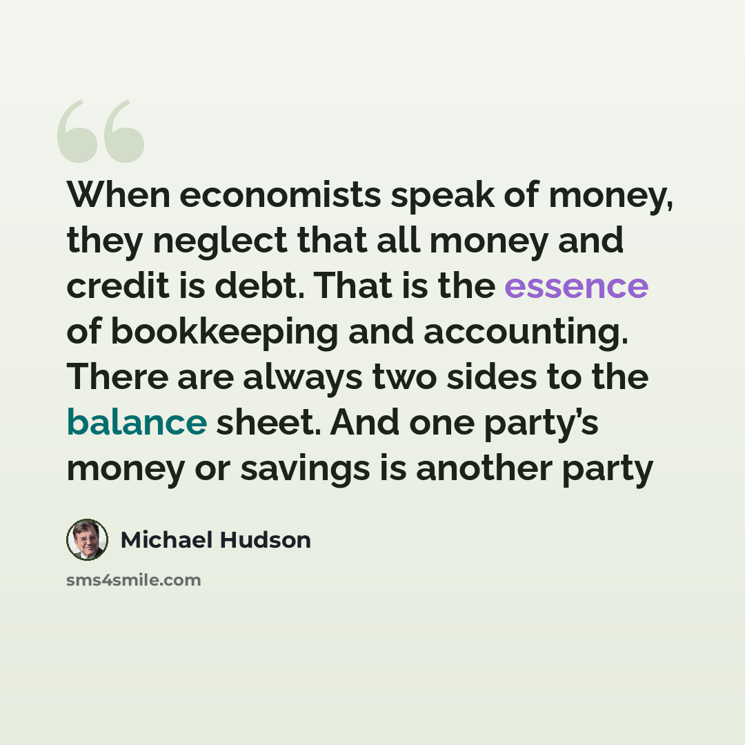 “When economists speak of money, they neglect that all money and credit is debt. That is the essence of bookkeeping and accounting. There are always two sides to the balance sheet. And one party’s money or savings is another party” quote by Michael Hudson