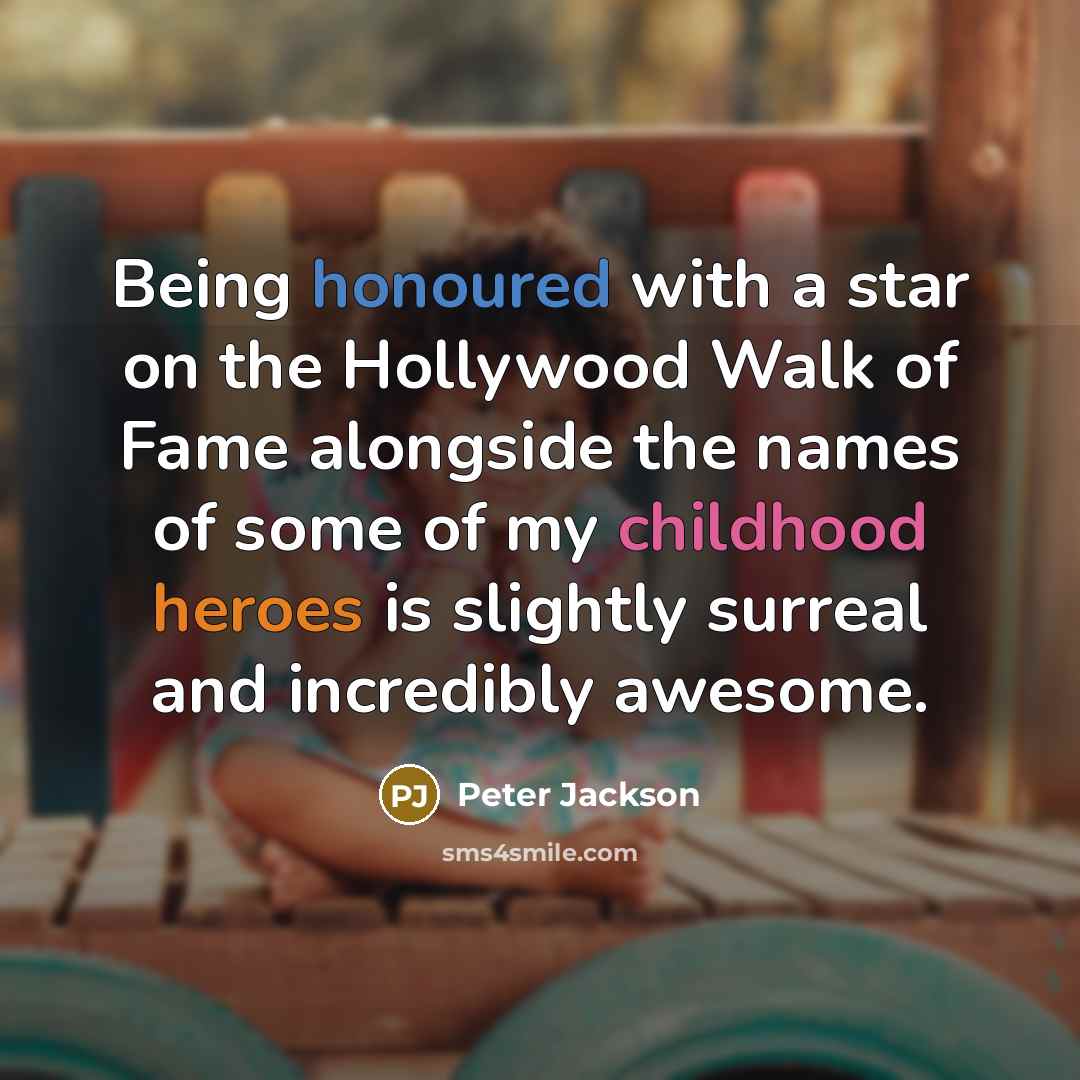 “Being honoured with a star on the Hollywood Walk of Fame alongside the names of some of my childhood heroes is slightly surreal and incredibly awesome.” quote by Peter Jackson