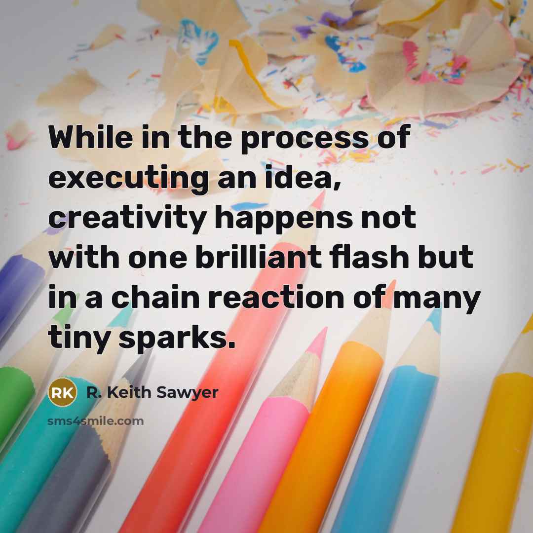 “While in the process of executing an idea, creativity happens not with one brilliant flash but in a chain reaction of many tiny sparks.” quote by R. Keith Sawyer