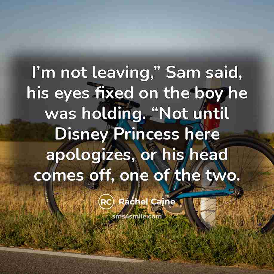 “I’m not leaving,” Sam said, his eyes fixed on the boy he was holding. “Not until Disney Princess here apologizes, or his head comes off, one of the two.” quote by Rachel Caine