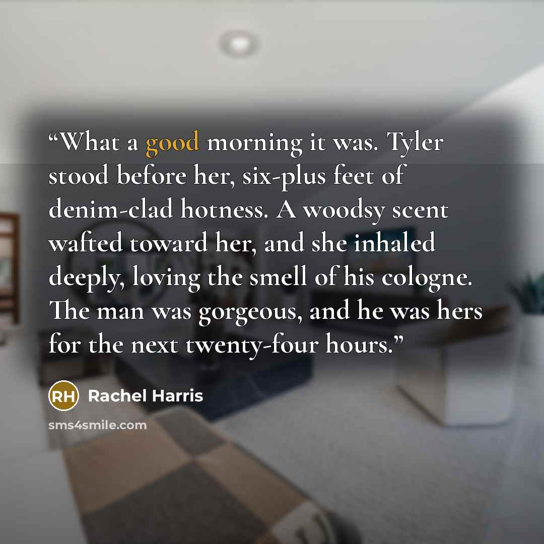 “What a good morning it was. Tyler stood before her, six-plus feet of denim-clad hotness. A woodsy scent wafted toward her, and she inhaled deeply, loving the smell of his cologne. The man was gorgeous, and he was hers for the next twenty-four hours.” quote by Rachel Harris