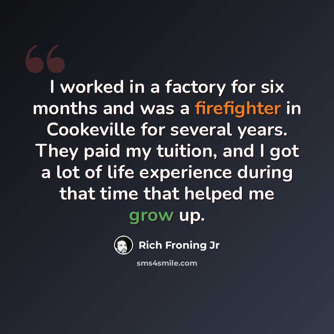 “I worked in a factory for six months and was a firefighter in Cookeville for several years. They paid my tuition, and I got a lot of life experience during that time that helped me grow up.” quote by Rich Froning Jr