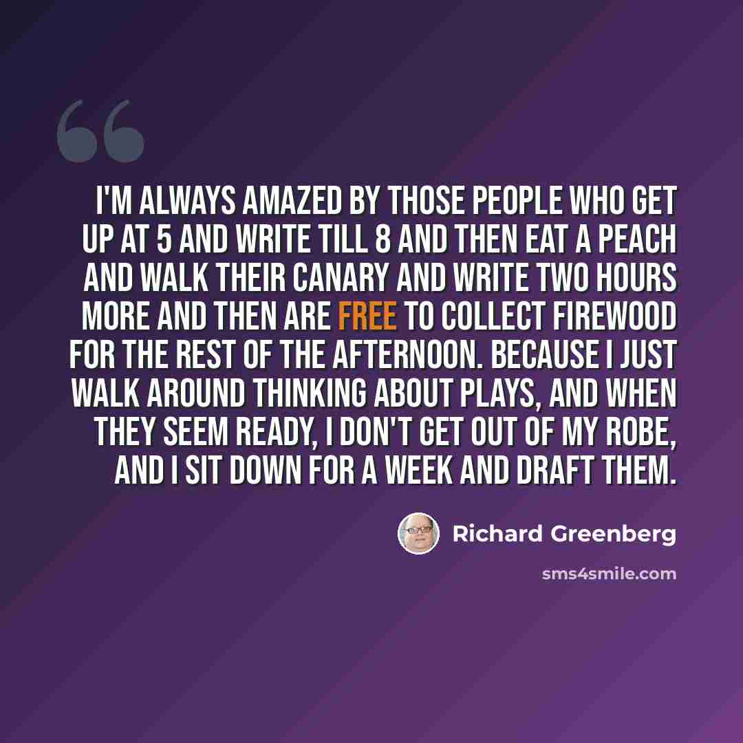 “I'm always amazed by those people who get up at 5 and write till 8 and then eat a peach and walk their canary and write two hours more and then are free to collect firewood for the rest of the afternoon. Because I just walk around thinking about plays, and when they seem ready, I don't get out of…” quote by Richard Greenberg