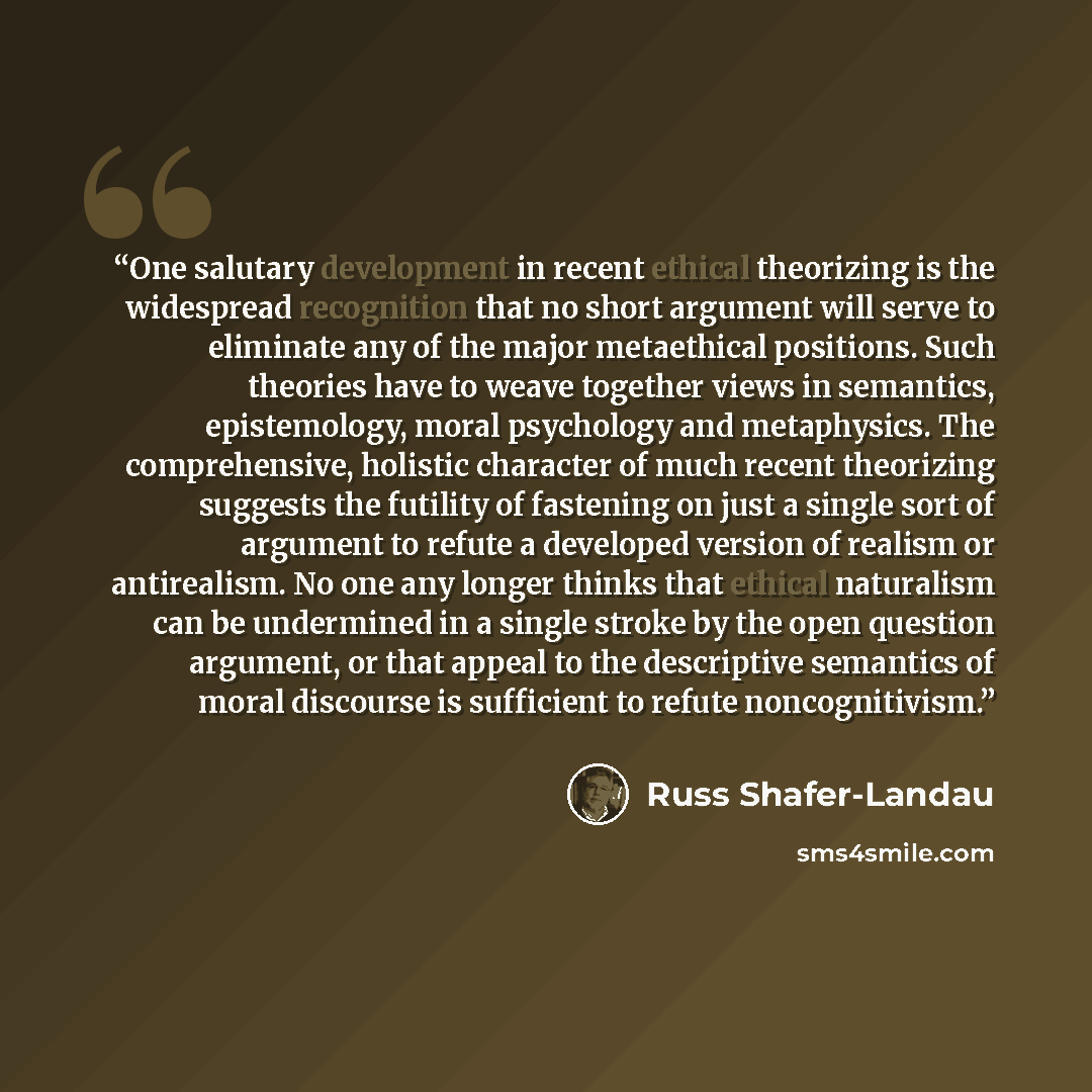 “One salutary development in recent ethical theorizing is the widespread recognition that no short argument will serve to eliminate any of the major metaethical positions. Such theories have to weave together views in semantics, epistemology, moral psychology and metaphysics. The comprehensive…” quote by Russ Shafer-Landau