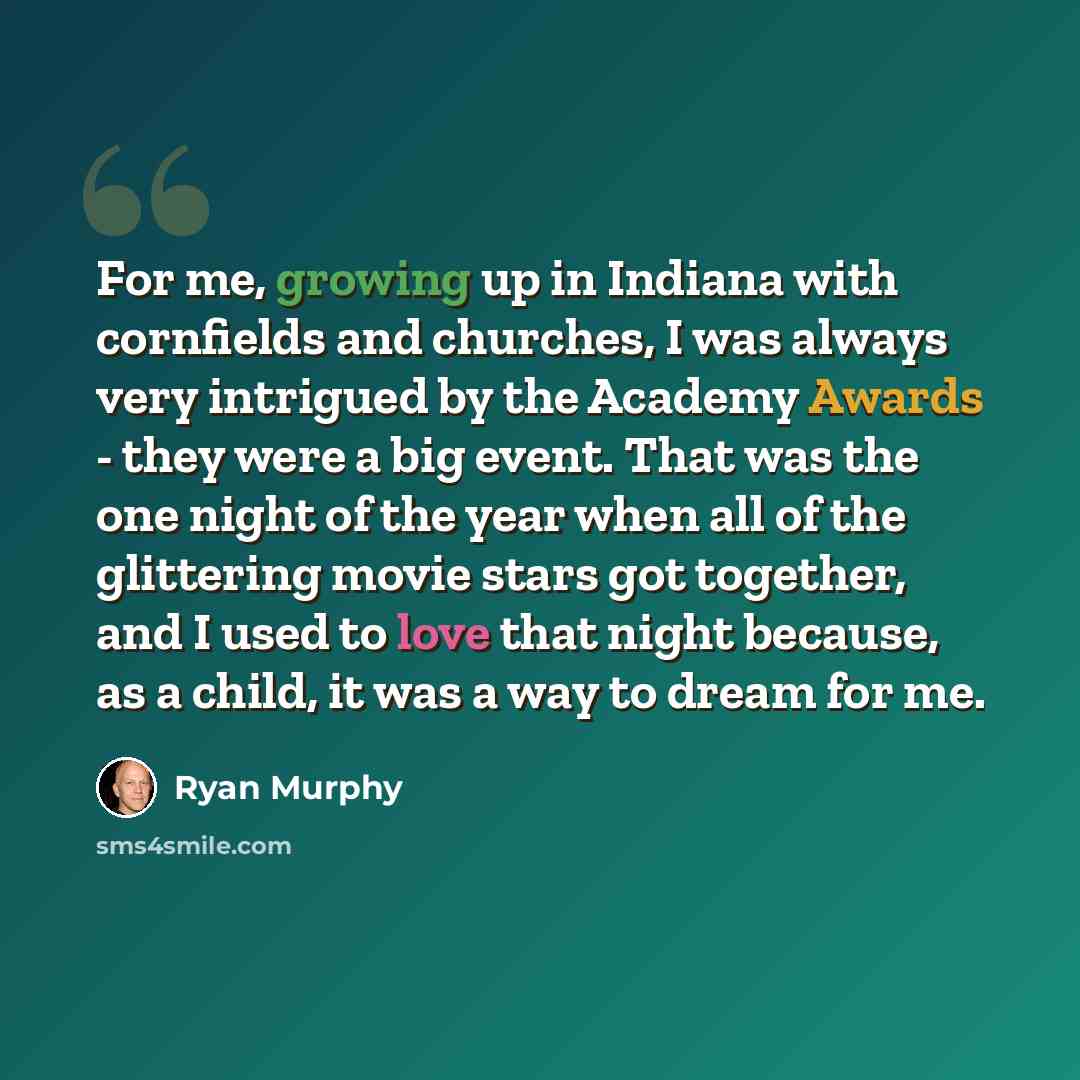 “For me, growing up in Indiana with cornfields and churches, I was always very intrigued by the Academy Awards - they were a big event. That was the one night of the year when all of the glittering movie stars got together, and I used to love that night because, as a child, it was a way to dream…” quote by Ryan Murphy