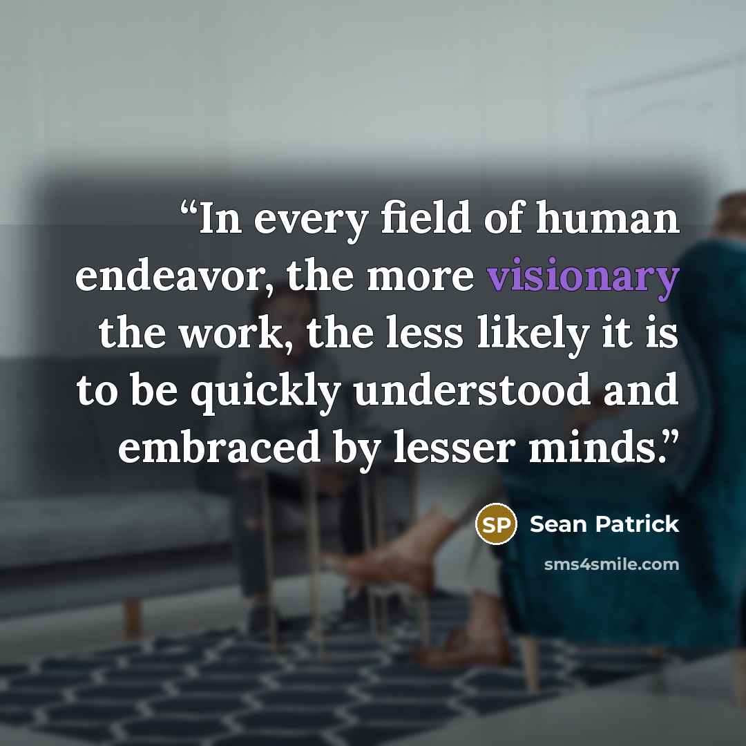 “In every field of human endeavor, the more visionary the work, the less likely it is to be quickly understood and embraced by lesser minds.” quote by Sean Patrick