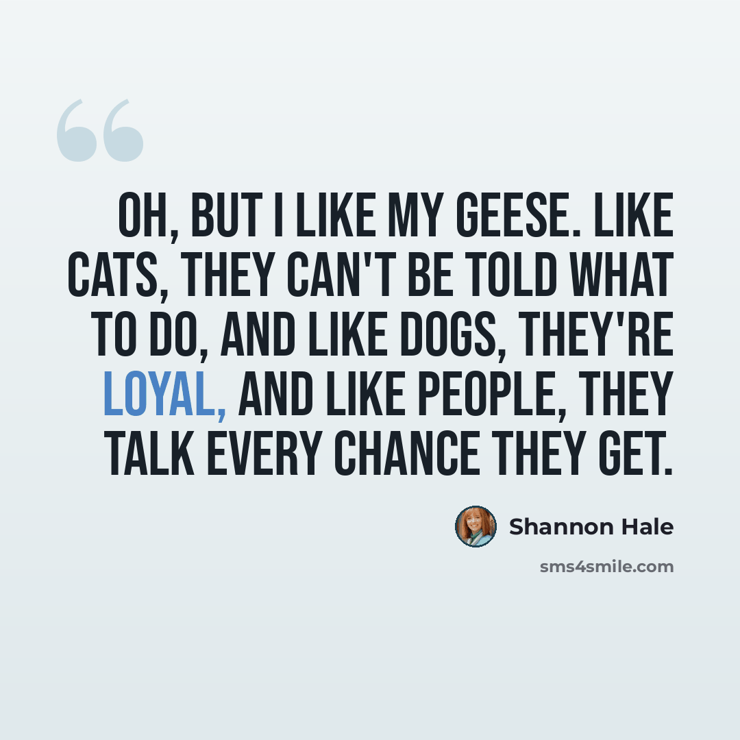 “Oh, but I like my geese. Like cats, they can't be told what to do, and like dogs, they're loyal, and like people, they talk every chance they get.” quote by Shannon Hale