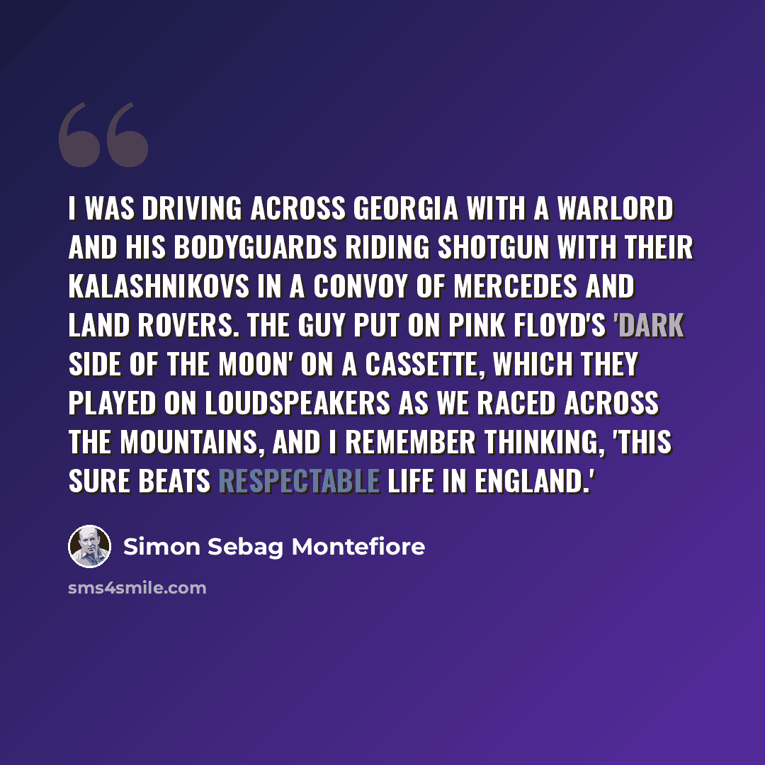 “I was driving across Georgia with a warlord and his bodyguards riding shotgun with their Kalashnikovs in a convoy of Mercedes and Land Rovers. The guy put on Pink Floyd's 'Dark Side of the Moon' on a cassette, which they played on loudspeakers as we raced across the mountains, and I remember…” quote by Simon Sebag Montefiore