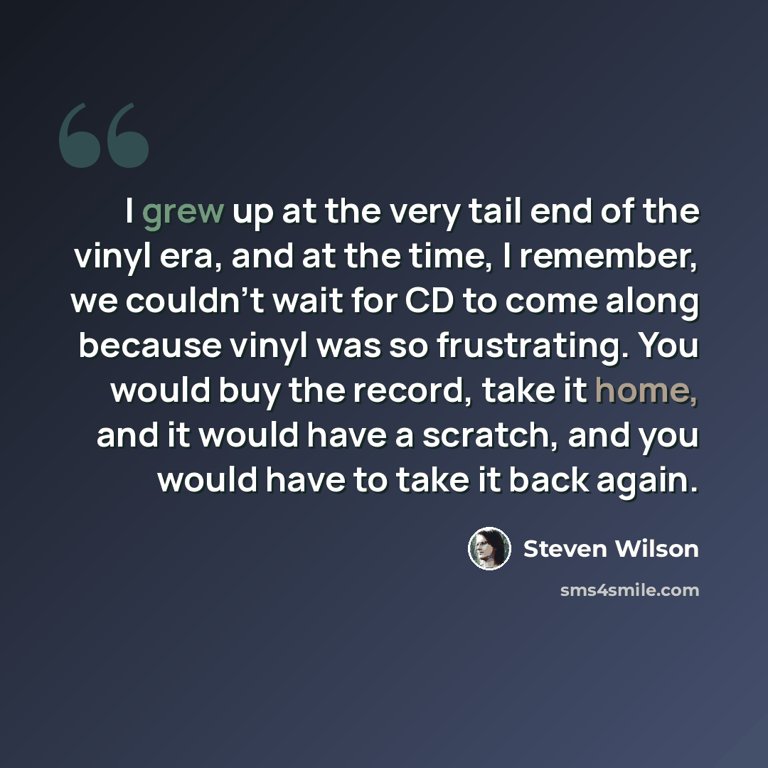 “I grew up at the very tail end of the vinyl era, and at the time, I remember, we couldn't wait for CD to come along because vinyl was so frustrating. You would buy the record, take it home, and it would have a scratch, and you would have to take it back again.” quote by Steven Wilson