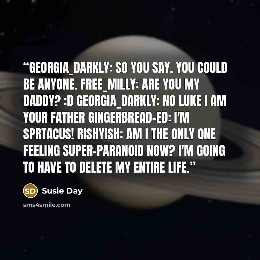 “GEORGIA_DARKLY: So you say. You could be anyone. FREE_MILLY: Are you my Daddy? :D GEORGIA_DARKLY: NO LUKE I AM YOUR FATHER GINGERBREAD-ED: I'M SPRTACUS! RISHYISH: Am I the only one feeling super-paranoid now? I'm going to have to delete my entire life.” quote by Susie Day