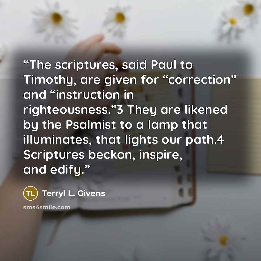 “The scriptures, said Paul to Timothy, are given for “correction” and “instruction in righteousness.”3 They are likened by the Psalmist to a lamp that illuminates, that lights our path.4 Scriptures beckon, inspire, and edify.” quote by Terryl L. Givens
