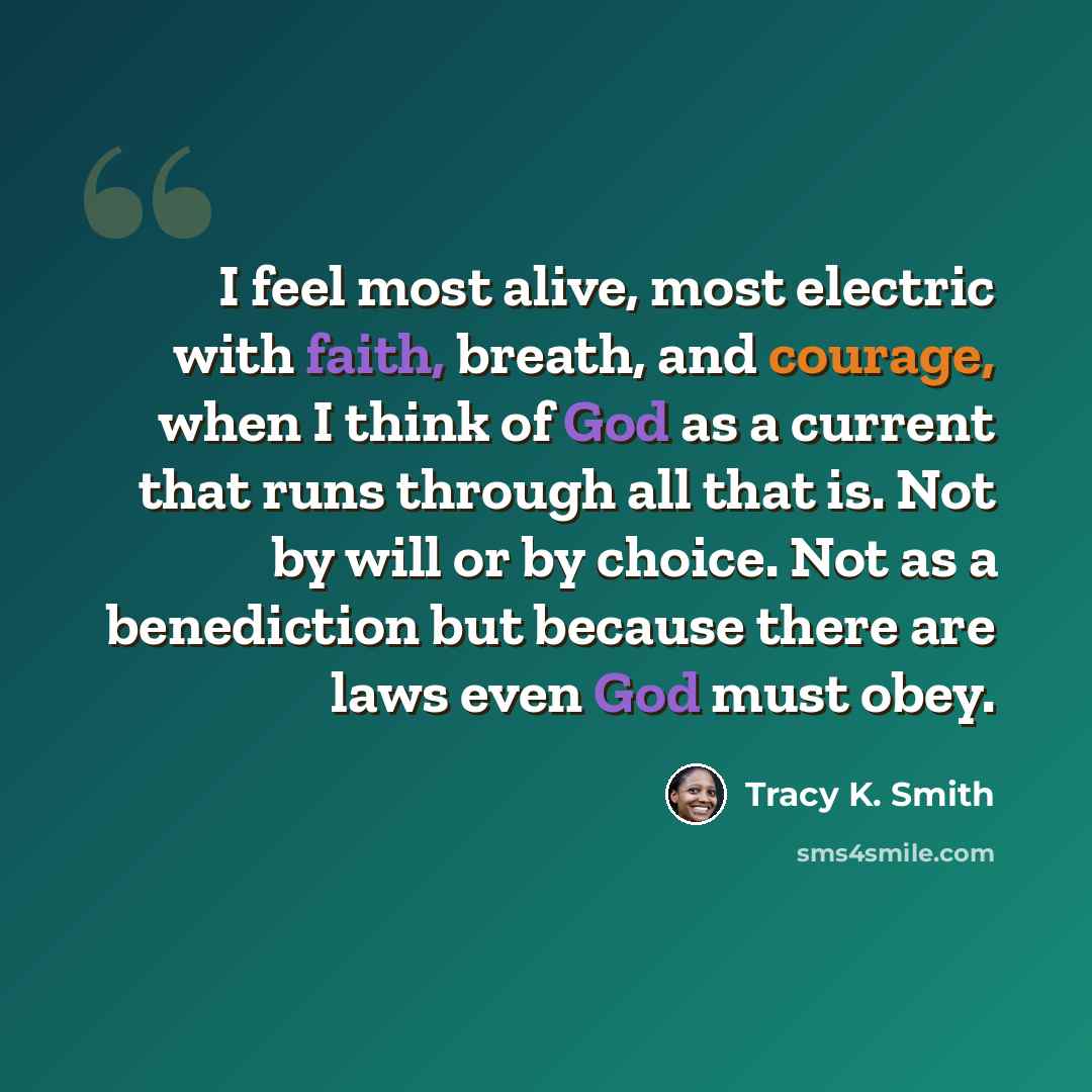 “I feel most alive, most electric with faith, breath, and courage, when I think of God as a current that runs through all that is. Not by will or by choice. Not as a benediction but because there are laws even God must obey.” quote by Tracy K. Smith