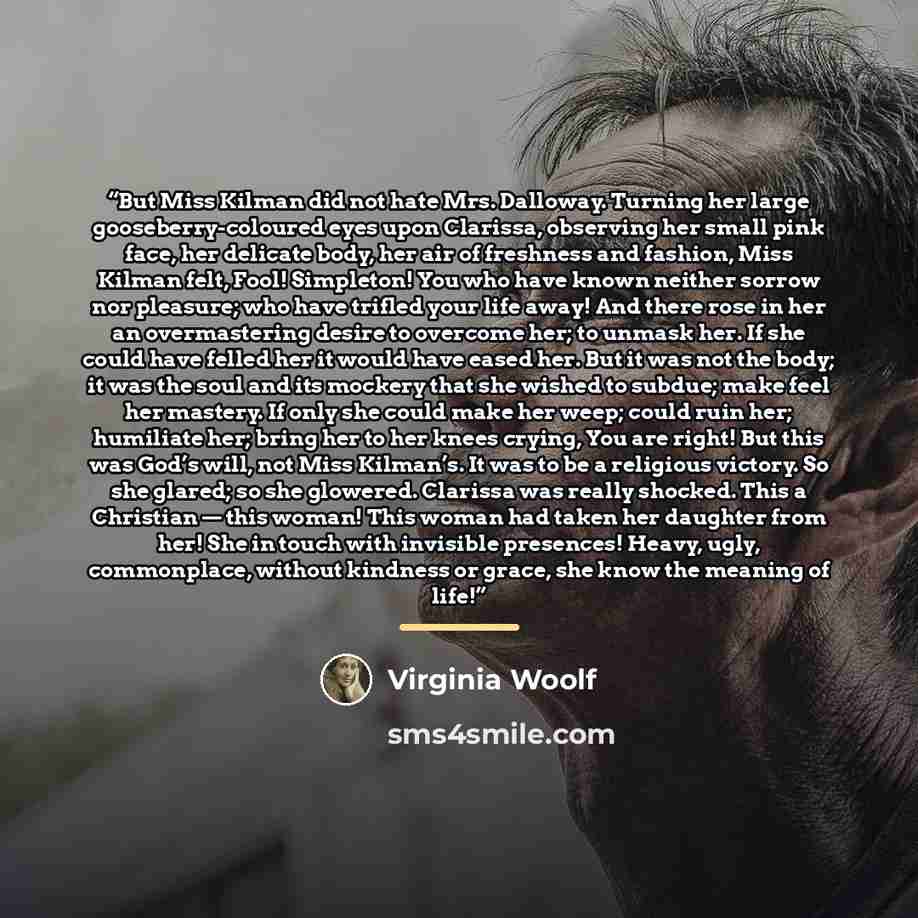 “But Miss Kilman did not hate Mrs. Dalloway. Turning her large gooseberry-coloured eyes upon Clarissa, observing her small pink face, her delicate body, her air of freshness and fashion, Miss Kilman felt, Fool! Simpleton! You who have known neither sorrow nor pleasure; who have trifled your life…” quote by Virginia Woolf