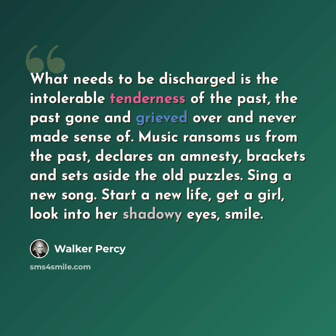 “What needs to be discharged is the intolerable tenderness of the past, the past gone and grieved over and never made sense of. Music ransoms us from the past, declares an amnesty, brackets and sets aside the old puzzles. Sing a new song. Start a new life, get a girl, look into her shadowy eyes…” quote by Walker Percy
