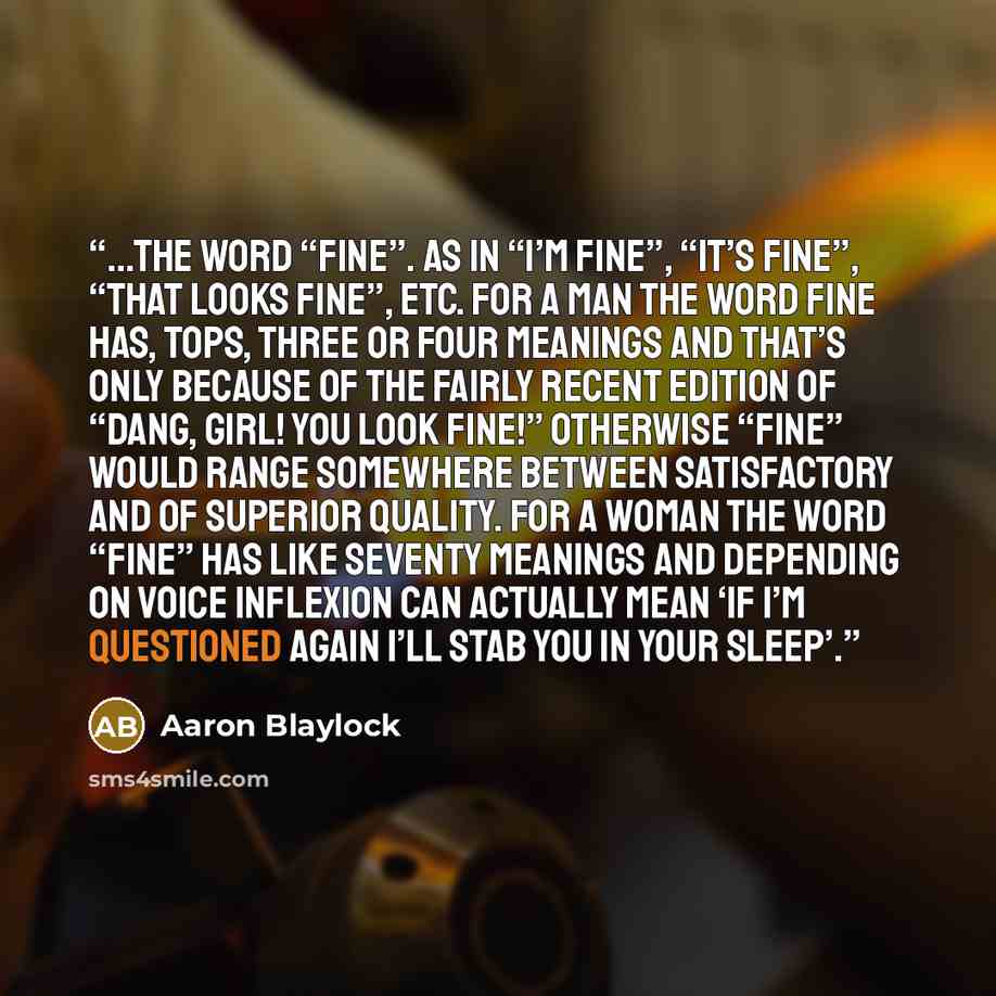 “...the word “fine”. As in “I’m fine”, “it’s fine”, “that looks fine”, etc. For a man the word fine has, tops, three or four meanings and that’s only because of the fairly recent edition of “Dang, girl! You look fine!” Otherwise “fine” would range somewhere between satisfactory and of superior…” quote by Aaron Blaylock