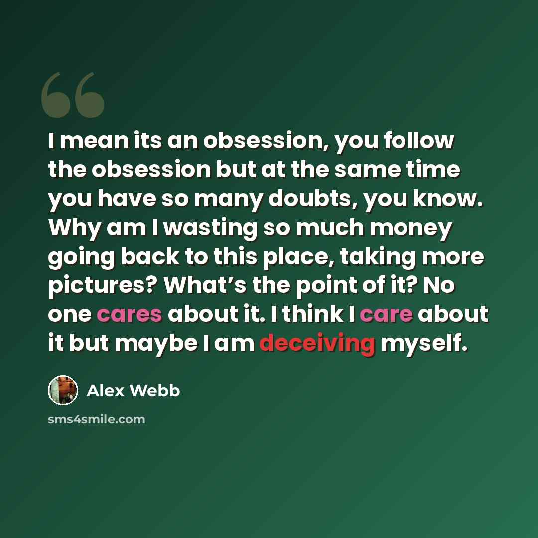 “I mean its an obsession, you follow the obsession but at the same time you have so many doubts, you know. Why am I wasting so much money going back to this place, taking more pictures? What’s the point of it? No one cares about it. I think I care about it but maybe I am deceiving myself.” quote by Alex Webb