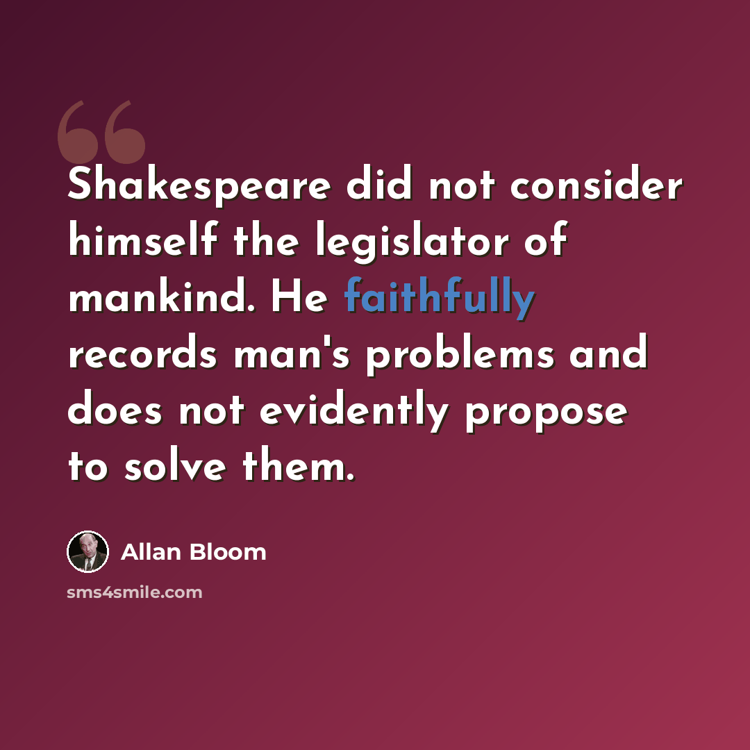 “Shakespeare did not consider himself the legislator of mankind. He faithfully records man's problems and does not evidently propose to solve them.” quote by Allan Bloom