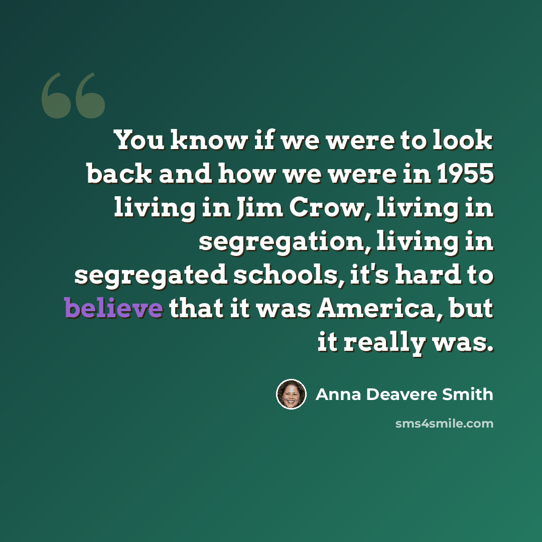 “You know if we were to look back and how we were in 1955 living in Jim Crow, living in segregation, living in segregated schools, it's hard to believe that it was America, but it really was.” quote by Anna Deavere Smith