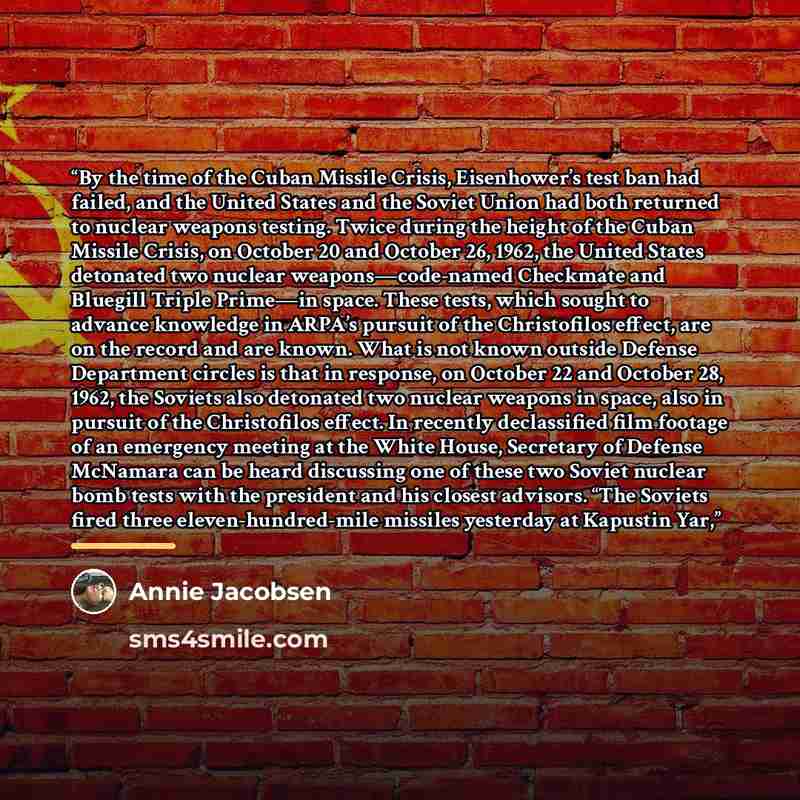 “By the time of the Cuban Missile Crisis, Eisenhower’s test ban had failed, and the United States and the Soviet Union had both returned to nuclear weapons testing. Twice during the height of the Cuban Missile Crisis, on October 20 and October 26, 1962, the United States detonated two nuclear…” quote by Annie Jacobsen