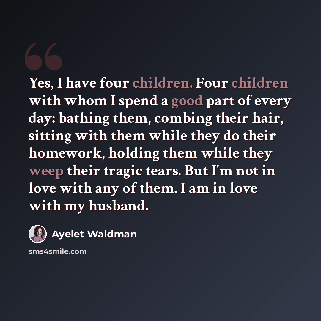 “Yes, I have four children. Four children with whom I spend a good part of every day: bathing them, combing their hair, sitting with them while they do their homework, holding them while they weep their tragic tears. But I'm not in love with any of them. I am in love with my husband.” quote by Ayelet Waldman