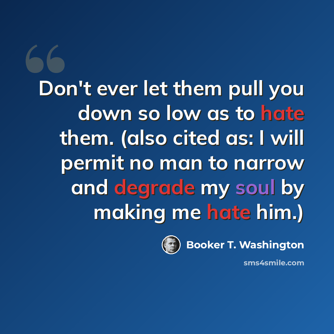 “Don't ever let them pull you down so low as to hate them. (also cited as: I will permit no man to narrow and degrade my soul by making me hate him.)” quote by Booker T. Washington
