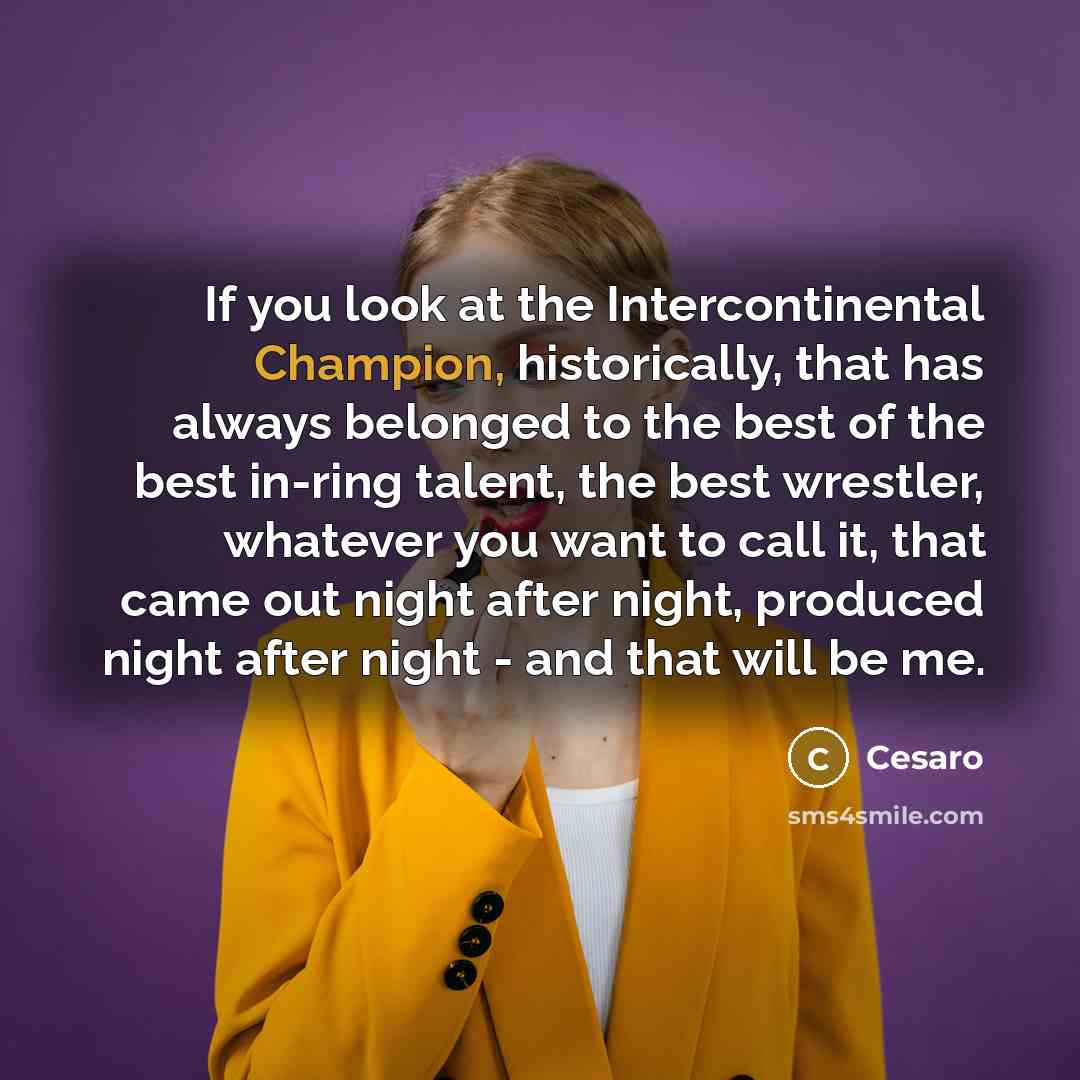 “If you look at the Intercontinental Champion, historically, that has always belonged to the best of the best in-ring talent, the best wrestler, whatever you want to call it, that came out night after night, produced night after night - and that will be me.” quote by Cesaro