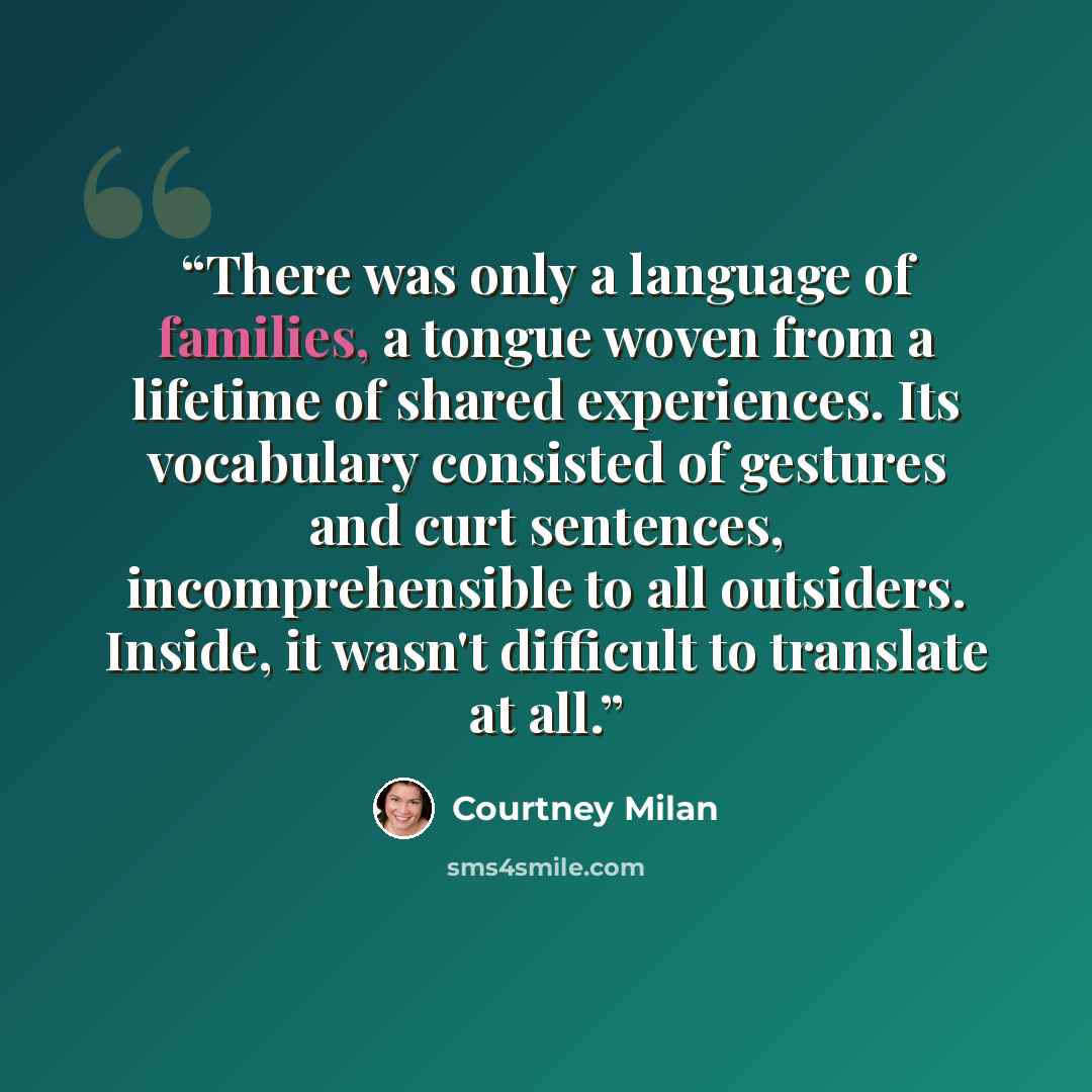 “There was only a language of families, a tongue woven from a lifetime of shared experiences. Its vocabulary consisted of gestures and curt sentences, incomprehensible to all outsiders. Inside, it wasn't difficult to translate at all.” quote by Courtney Milan