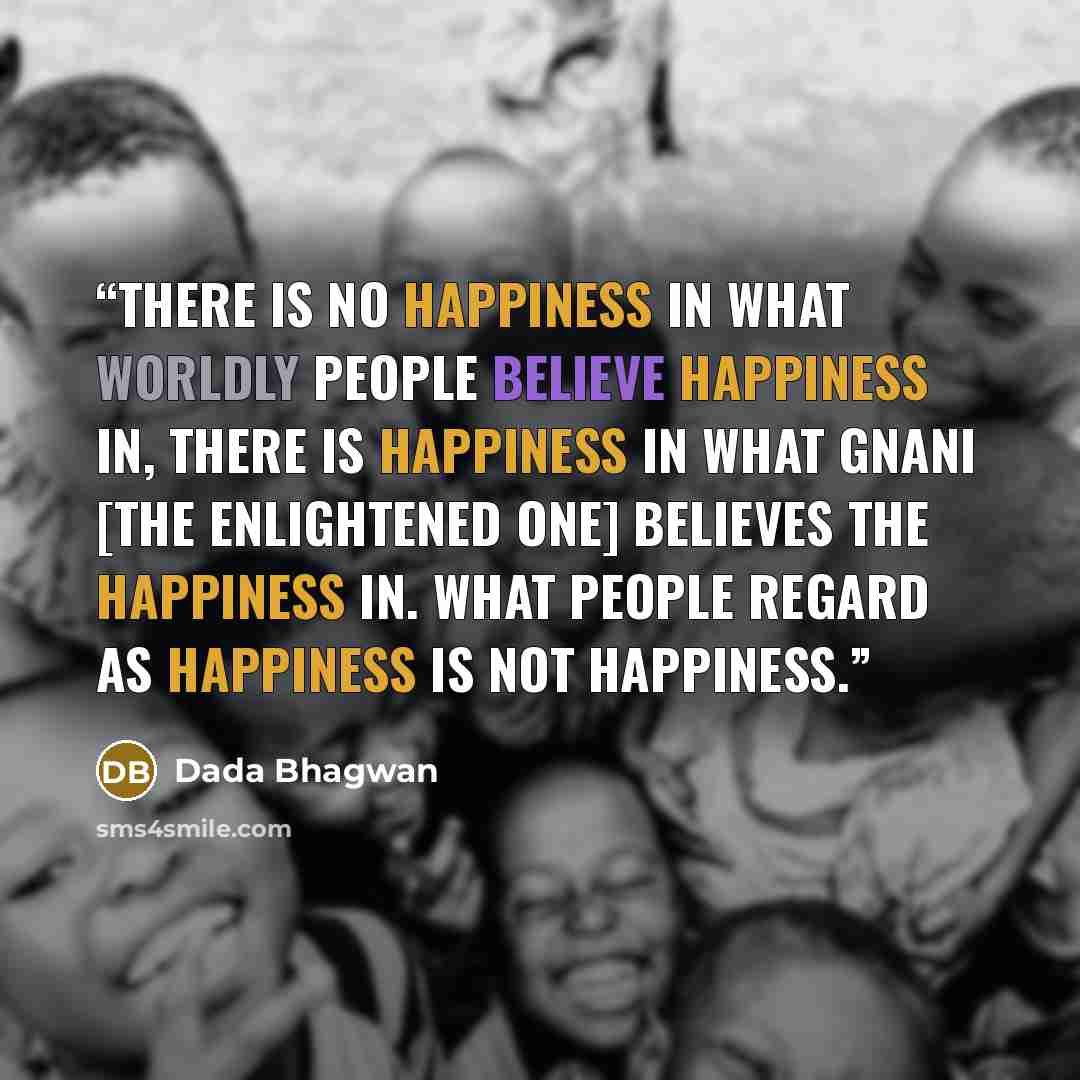 “There is no happiness in what worldly people believe happiness in, there is happiness in what Gnani [the enlightened one] believes the happiness in. What people regard as happiness is not happiness.” quote by Dada Bhagwan