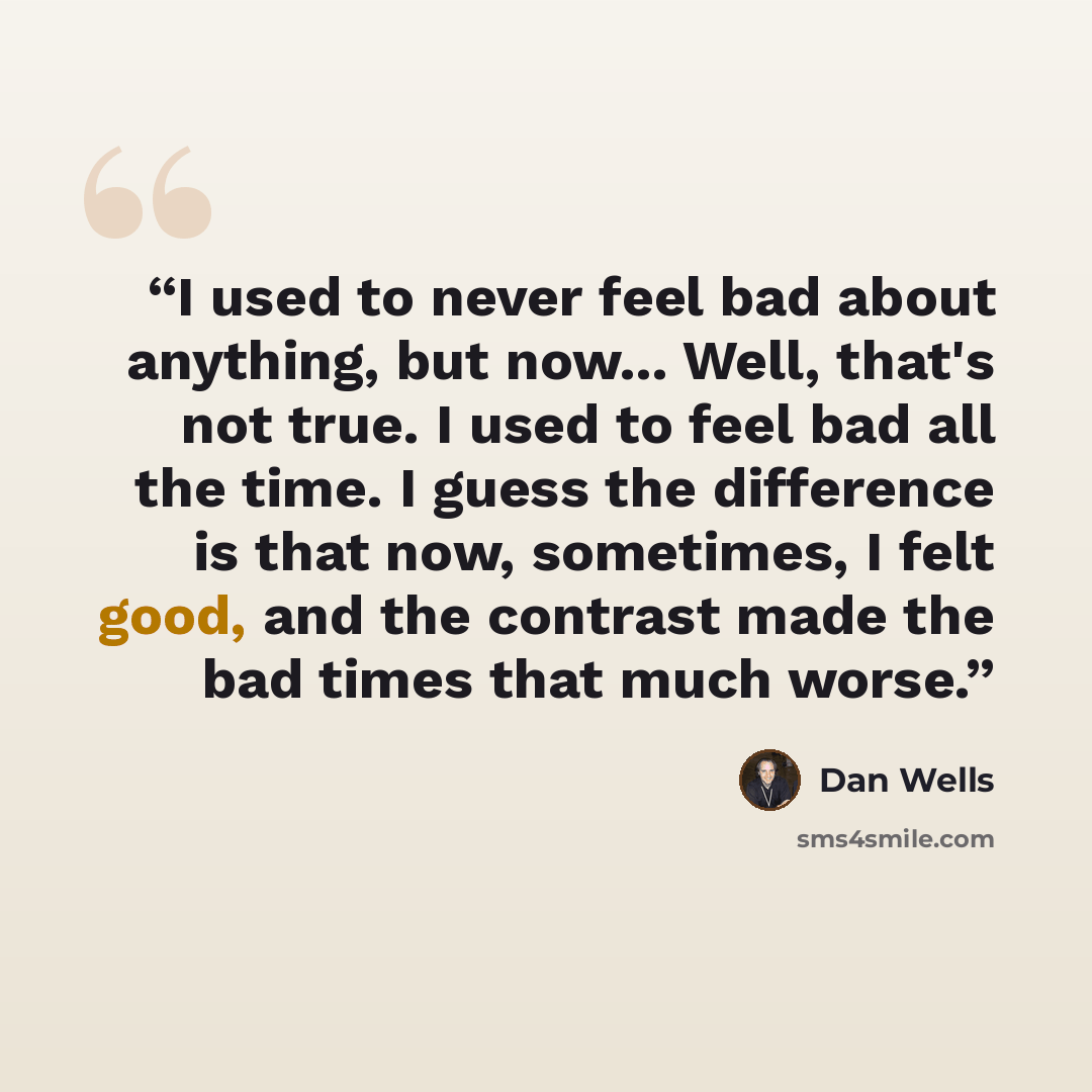 “I used to never feel bad about anything, but now... Well, that's not true. I used to feel bad all the time. I guess the difference is that now, sometimes, I felt good, and the contrast made the bad times that much worse.” quote by Dan Wells