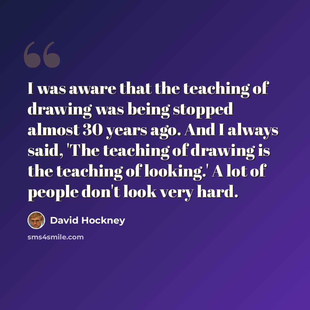 “I was aware that the teaching of drawing was being stopped almost 30 years ago. And I always said, 'The teaching of drawing is the teaching of looking.' A lot of people don't look very hard.” quote by David Hockney