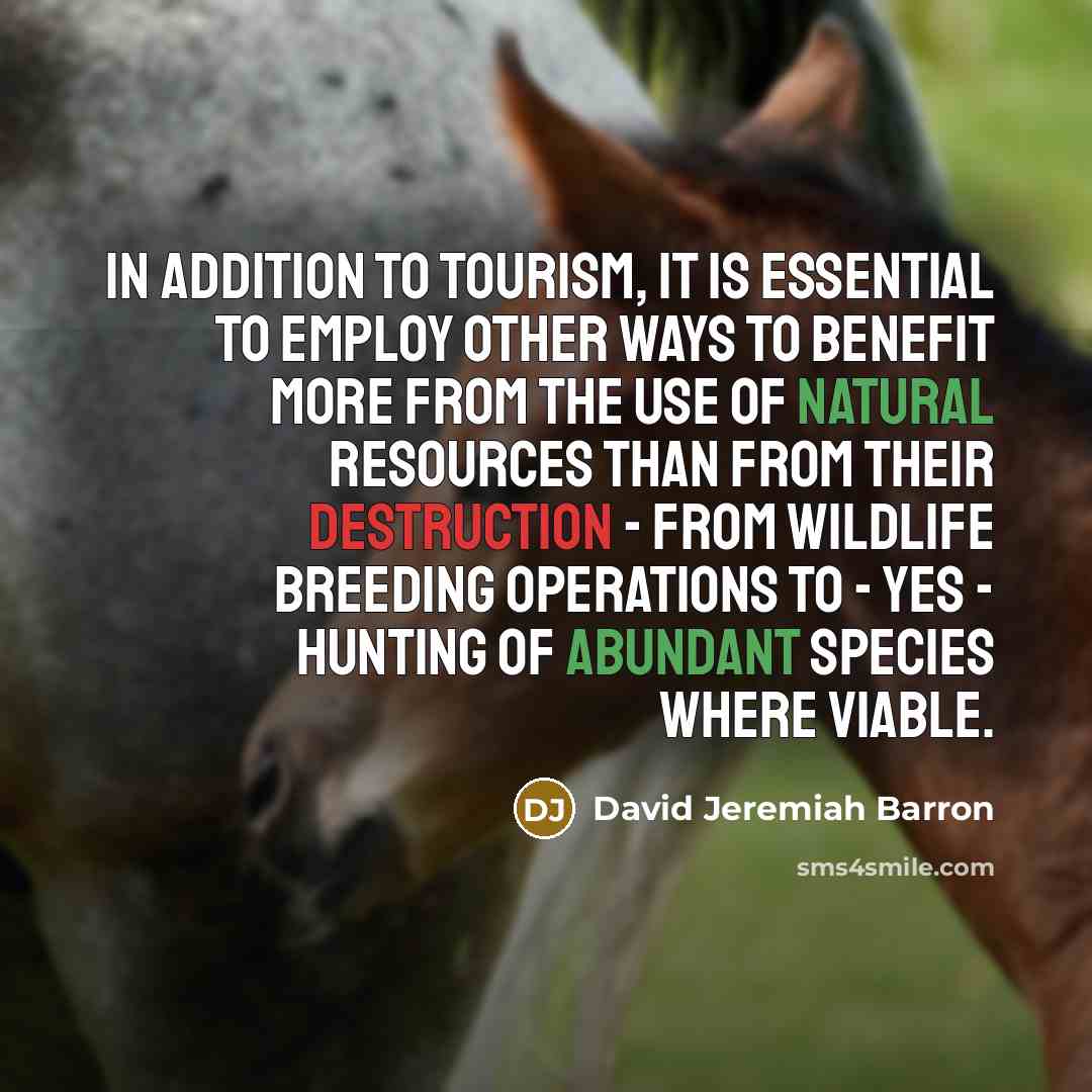 “In addition to tourism, it is essential to employ other ways to benefit more from the use of natural resources than from their destruction - from wildlife breeding operations to - yes - hunting of abundant species where viable.” quote by David Jeremiah Barron