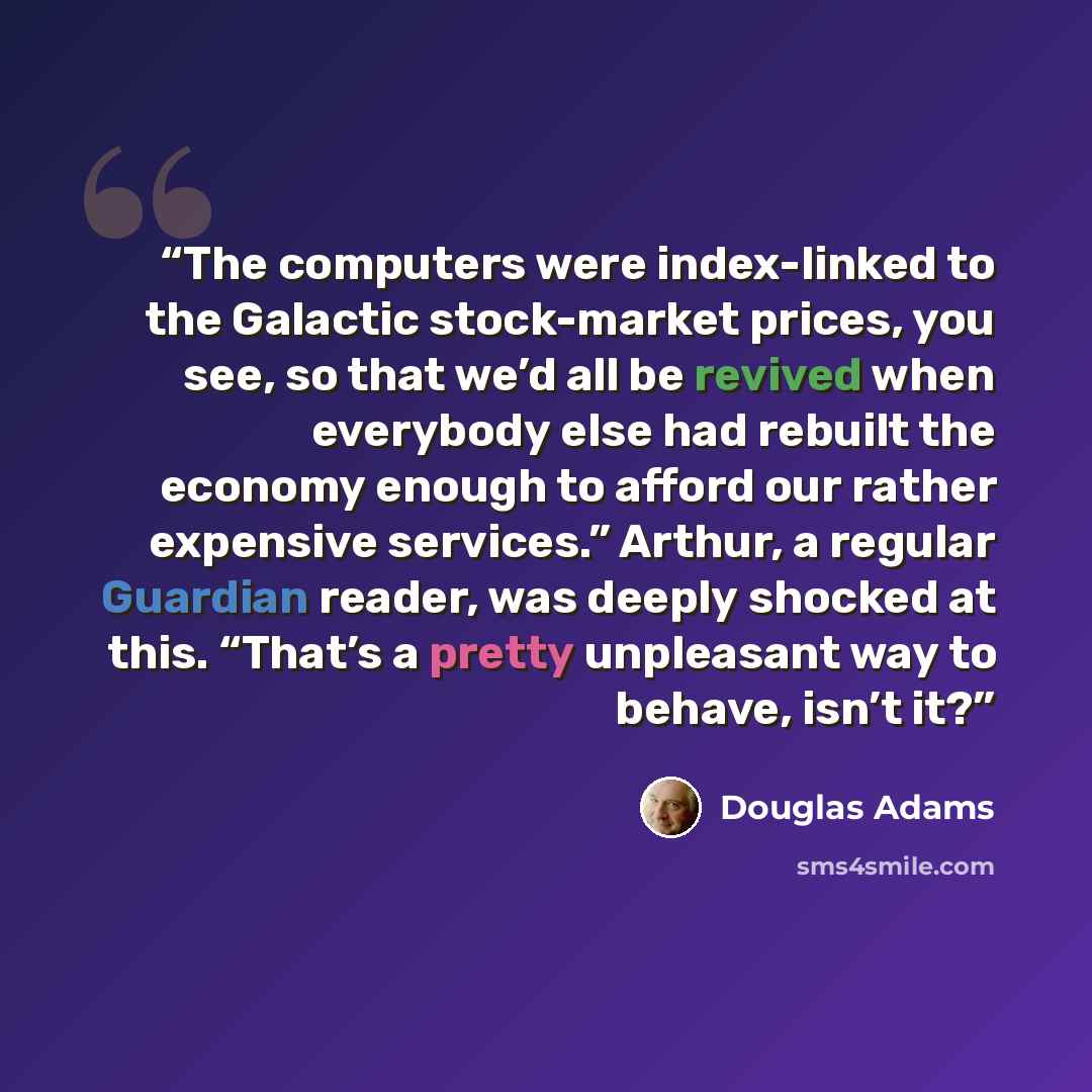 “The computers were index-linked to the Galactic stock-market prices, you see, so that we’d all be revived when everybody else had rebuilt the economy enough to afford our rather expensive services.” Arthur, a regular Guardian reader, was deeply shocked at this. “That’s a pretty unpleasant way to…” quote by Douglas Adams
