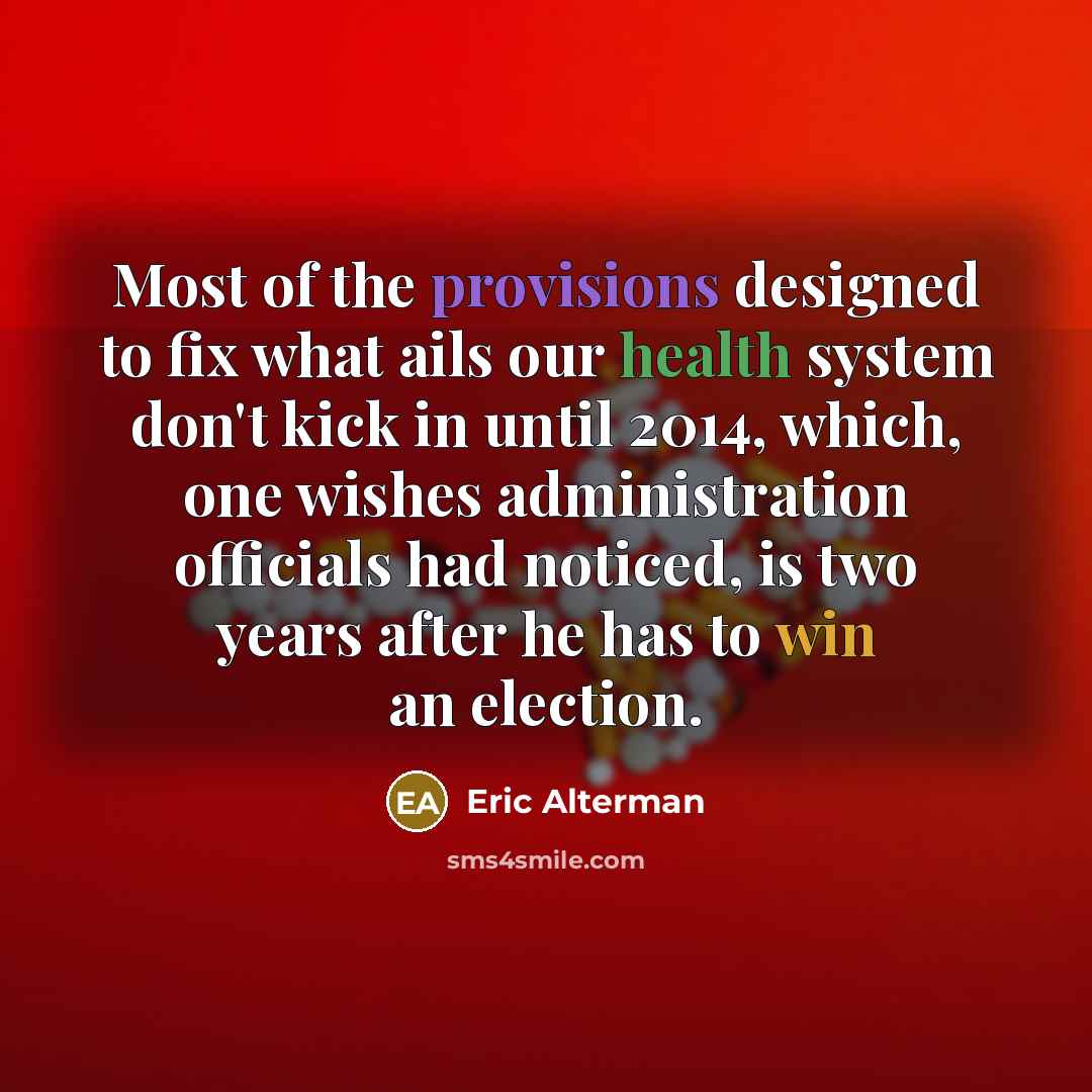 “Most of the provisions designed to fix what ails our health system don't kick in until 2014, which, one wishes administration officials had noticed, is two years after he has to win an election.” quote by Eric Alterman