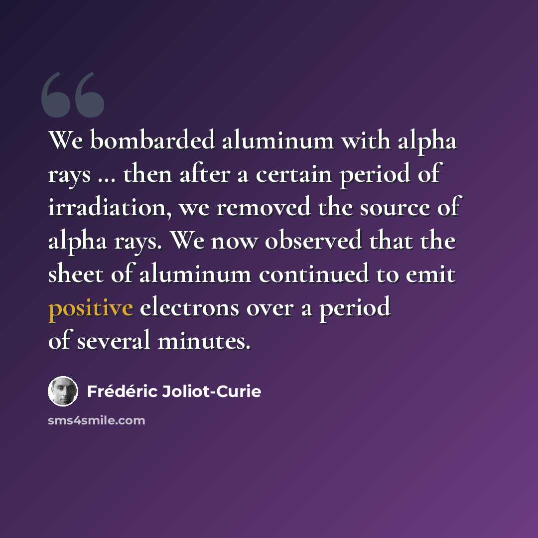 “We bombarded aluminum with alpha rays … then after a certain period of irradiation, we removed the source of alpha rays. We now observed that the sheet of aluminum continued to emit positive electrons over a period of several minutes.” quote by Frederic Joliot-Curie