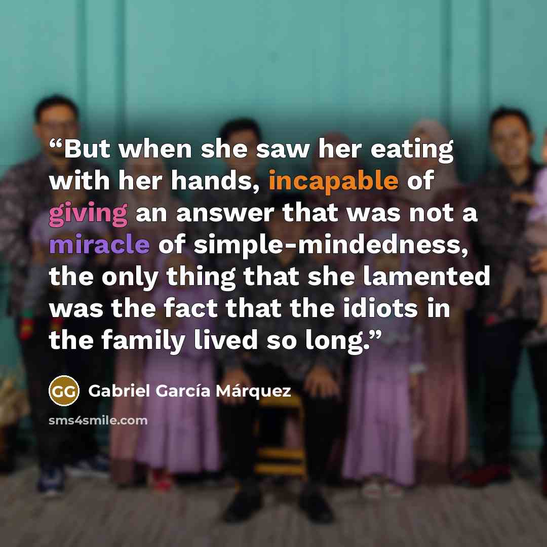 “But when she saw her eating with her hands, incapable of giving an answer that was not a miracle of simple-mindedness, the only thing that she lamented was the fact that the idiots in the family lived so long.” quote by Gabriel García Márquez