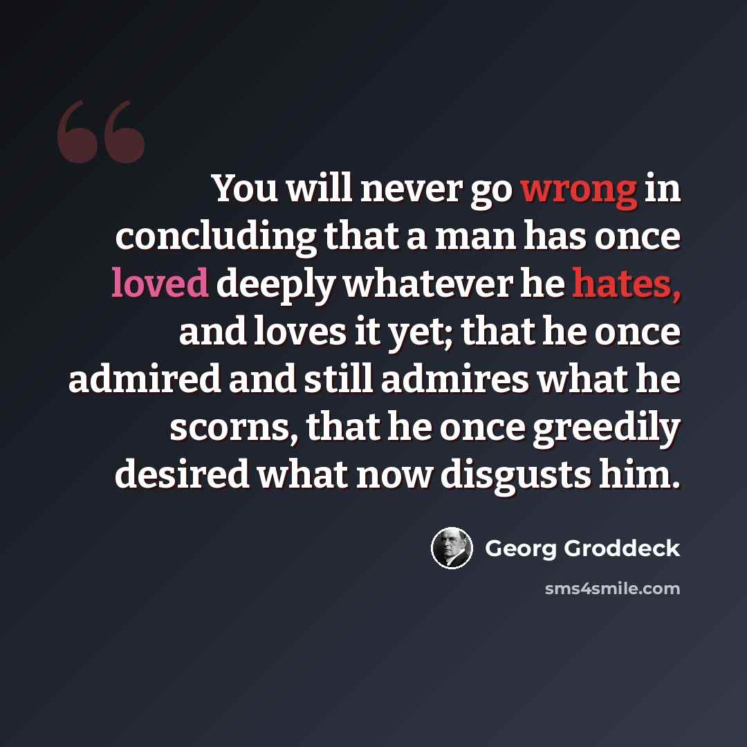 “You will never go wrong in concluding that a man has once loved deeply whatever he hates, and loves it yet; that he once admired and still admires what he scorns, that he once greedily desired what now disgusts him.” quote by Georg Groddeck