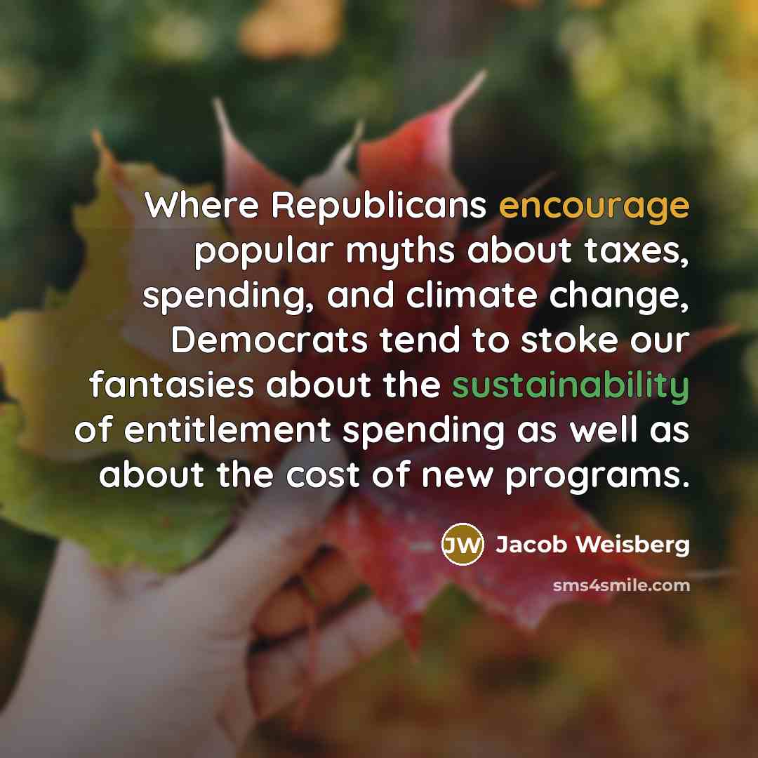 “Where Republicans encourage popular myths about taxes, spending, and climate change, Democrats tend to stoke our fantasies about the sustainability of entitlement spending as well as about the cost of new programs.” quote by Jacob Weisberg