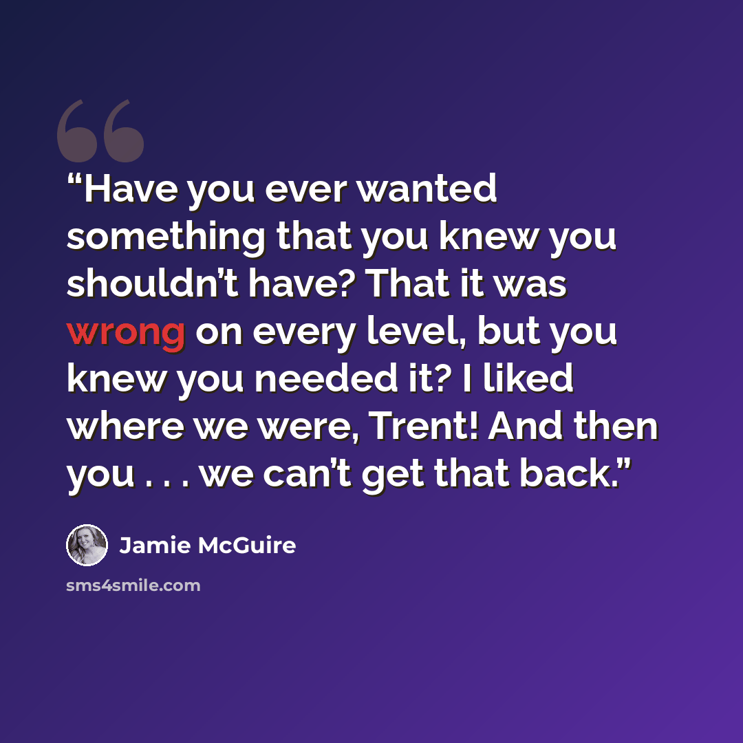 “Have you ever wanted something that you knew you shouldn’t have? That it was wrong on every level, but you knew you needed it? I liked where we were, Trent! And then you . . . we can’t get that back.” quote by Jamie McGuire