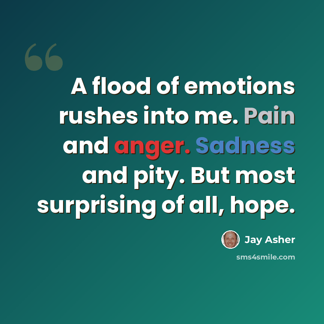 “A flood of emotions rushes into me. Pain and anger. Sadness and pity. But most surprising of all, hope.” quote by Jay Asher